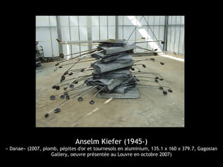 Anselm Kiefer (1945-)
« Danae» (2007, plomb, pépites d'or et tournesols en aluminium, 135.1 x 160 x 379.7, Gagosian
Gallery, oeuvre présentée au Louvre en octobre 2007)
 