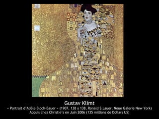 Gustav Klimt
« Portrait d’Adèle Bloch-Bauer » (1907, 138 x 138, Ronald S.Lauer, Neue Galerie New York)
Acquis chez Christie’s en Juin 2006 (135 millions de Dollars US)
 