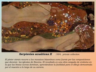 Serpientes acuáticas IISerpientes acuáticas II 1904, private collection
El pintor vienés recurre a los mosaicos bizantinos como fuente por las composiciones
que decoran las iglesias de Ravena. El resultado es una obra cargada de erotismo en
la que las líneas curvas dominan, apreciándose la facilidad para el dibujo demostrada
por el maestro a lo largo de su carrera.
 