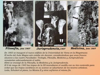 En 1883 se inauguró el nuevo edificio de la Universidad de Viena en la Ringstrasse.
El techo del Aula Magna aún estaba sin decorar, considerándose que unos frescos
alusivos a las cuatro Facultades -Teología, Filosofía, Medicina y Jurisprudencia-
rematarían adecuadamente el salón.
Klimt se encargó de la Filosofía, la Medicina y la Jurisprudencia.
El 8 de mayo de 1945 las tropas de la SS incendiaron el castillo con su rico contenido para
evitar que las tropas soviéticas en su avance se adueñaran de los tesoros artísticos.
Leda, Schubert al piano, La Música II y otros sufrieron el mismo fin.
Filosofía, foto 1907 Jurisprudencia,1907 Medicina, foto 1907
 