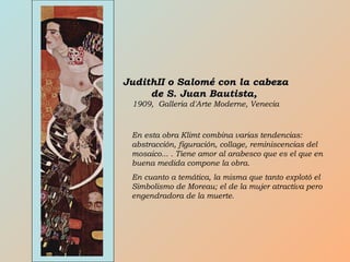 JudithII o Salomé con la cabezaJudithII o Salomé con la cabeza
de S. Juan Bautista,de S. Juan Bautista,
1909, Galleria d'Arte Moderne, Venecia
En esta obra Klimt combina varias tendencias:
abstracción, figuración, collage, reminiscencias del
mosaico... . Tiene amor al arabesco que es el que en
buena medida compone la obra.
En cuanto a temática, la misma que tanto explotó el
Simbolismo de Moreau; el de la mujer atractiva pero
engendradora de la muerte.
 
