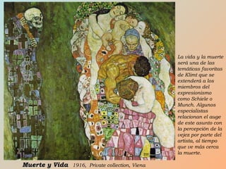 La vida y la muerte
será una de las
temáticas favoritas
de Klimt que se
extenderá a los
miembros del
expresionismo
como Schiele o
Munch. Algunos
especialistas
relacionan el auge
de este asunto con
la percepción de la
vejez por parte del
artista, al tiempo
que ve más cerca
la muerte.
Muerte y VidaMuerte y Vida 1916, Private collection, Viena
 