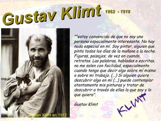 Gustav Klimt
Gustav Klimt 18621862 -- 19181918
""estoy convencido de que no soy una
persona especialmente interesante. No hay
nada especial en mí. Soy pintor, alguien que
pinta todos los días de la mañana a la noche.
Figuras, paisajes; de vez en cuando,
retratos. Las palabras, habladas o escritas,
no me salen con facilidad, especialmente
cuando tengo que decir algo sobre mí mismo
o sobre mi trabajo. (...) Si alguien quiere
descubrir algo en mí (...) puede contemplar
atentamente mis pinturas y tratar de
descubrir a través de ellas lo que soy y lo
que quiero".
Gustav Klimt
Gustav Klimt en 1912
 