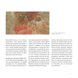 10 |
Nos próximos anos, o trio artístico
desmoronou. Franz Matsch queria
ramificar-se em pintura do retrato, o
que fez com algum sucesso. Enquanto
isso, o estilo mudando Gustav Klimt
tornou impossível para eles trabalha-
rem juntos em qualquer projeto. Além
disso, Ernst Klimt morreu em 1892,
logo após a morte de seu pai.
Atingido por esta dupla tragédia, Gus-
tav se retiraram da vida pública, com
foco na experimentação e do estudo
de estilos de arte contemporânea,
bem como estilos históricos que fo-
ram esquecidos dentro do estabeleci-
mento, como japonês, chinês, egípcio
antigo e arte micênica. Em 1893, ele
começou a trabalhar em sua última
comissão pública: a pinturas Filoso-
fia, Medicina e Jurisprudência, para a
Universidade de Viena. Os três só se-
ria concluída no início de 1900, e que
iria ser criticado severamente por
seu estilo radical e que foi, de acor-
do com os costumes da época, lascí-
via. Infelizmente, as pinturas foram
destruídas durante a Segunda Guerra
Mundial e apenas em preto-e-branco
reproduções deles permanecem.
O pintor não estava sozinho em sua
oposição ao estabelecimento austrí-
aco artístico da época. Em 1897, ele,
juntamente com quarenta outros no-
táveis artistas vienenses, demitiu-
-se da Academia de Artes e fundou a
“União de Pintores da Áustria”, mais
comumente conhecido como Seces-
são. Klimt foi imediatamente eleito
presidente. Enquanto a União não
tinham objetivos claramente defi-
nidos ou suporte para estilos parti-
culares, foi contra o estabelecimen-
to classicista, que se encontrava
a ser opressivo.
Composição pintada de Medicina
(detalhe), 1887 - 1888
 