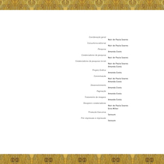 | 49
Nair de Paula Soares
Nair de Paula Soares
Amanda Costa
Nair de Paula Soares
Nair de Paula Soares
Amanda Costa
Amanda Costa
Nair de Paula Soares
Amanda Costa
Amanda Costa
Amanda Costa
Amanda Costa
Nair de Paula Soares
Enio Miller
Sensum
Sensum
Coordenação geral
Consultoria editorial
Pesquisa
Colaboradores de pesquisa
Colaboradores da pesquisa inicial
Projeto Gráfico
Conceituação
Desenvolvimento
Paginação
Tratamento de imagens
Designers colaboradores
Produção Executiva
Pré-impressão e impressão
 