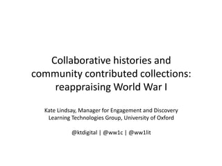 Collaborative histories and
community contributed collections:
    reappraising World War I
  Kate Lindsay, Manager for Engagement and Discovery
   Learning Technologies Group, University of Oxford

            @ktdigital | @ww1c | @ww1lit
 