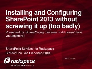 Installing and Configuring
SharePoint 2013 without
screwing it up (too badly)
Presented by: Shane Young (because Todd doesn’t love
you anymore)



SharePoint Services for Rackspace
SPTechCon San Francisco 2013
                                        March 5, 2013
 