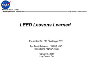 Kennedy Space Center
Center Operations Directorate                                     Construction of Facilities Division




                       LEED Lessons Learned


                                Presented To: PM Challenge 2011

                                By: Traci Robinson / NASA KSC
                                    Frank Kline / NASA KSC

                                        February 9, 2011
                                        Long Beach, CA
 