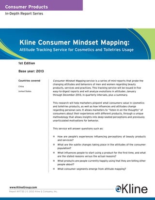 Consumer Products
In-Depth Report Series




           Kline Consumer Mindset Mapping:
           Attitude Tracking Service for Cosmetics and Toiletries Usage


          1st Edition

          Base year: 2013

          Countries covered             Consumer Mindset Mapping service is a series of mini-reports that probe the
                                        changing attitudes and behaviors of men and women regarding beauty
          China
                                        products, services and practices. This tracking service will be issued in five
          United States                 easy-to-digest reports and will analyze evolutions in attitudes January
                                        through December 2013, in quarterly intervals, plus a summary.


                                        This research will help marketers pinpoint what consumers value in cosmetics
                                        and toiletries products, as well as how influences and attitudes change
                                        regarding personal care. It allows marketers to “listen in on the thoughts” of
                                        consumers about their experiences with different products, through a unique
                                        methodology that allows insights into deep-seated perceptions and previously
                                        unarticulated motivations for behavior.


                                        This service will answer questions such as:


                                            How are people’s experiences influencing perceptions of beauty products
                                            and services?
                                            What are the subtle changes taking place in the attitudes of the consumer
                                            population?
                                            What influences people to start using a product for the first time, and what
                                            are the stated reasons versus the actual reasons?
                                            What products are people currently happily using that they are telling other
                                            people about?
                                            What consumer segments emerge from attitude mapping?




  www.KlineGroup.com
  Report #Y735 | © 2012 Kline & Company, Inc.
 