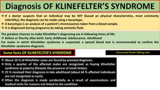 Diagnosis OF KLINEFELTER’S SYNDROME
 If a doctor suspects that an individual may be XXY (based an physical characteristics, most commonly
infertility), the diagnosis can be made using a karyotype.
 A karyotype is an analysis of a patient’s chromosomes taken from a blood sample.
 It is diagnosed during pregnancy by taking amniotic fluid.
The greatest chances to make Klinefelter’s diagnosing are in following times of life:
 Before or Shortly after birth. Early childhood. Adolescence. Adulthood
For males in which Klinefelter syndrome is suspected, a special blood test is recommended to confirm the
Klinefelter syndrome diagnosis.
Some facts OF KLINEFELTER’S SYNDROME
 About 10 % of Klinefelter cases are found by prenatal diagnosis.
 Only a quarter of the affected males are recognized as having Klinefelter
syndrome at puberty (Despite the presence of small testes).
 25 % received their diagnosis in late adulthood (about 64 % affected individuals
are not recognized as such).
 Often the diagnosis is made accidentally as a result of examinations and
medical visits for reasons not linked to the condition.
-Chromosomal Disorder Affecting males-
 