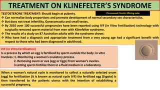TREATMENT ON KLINEFELTER’S SYNDROME
TESTOSTERONE TREATMENT: Should begin at puberty.
 Can normalize body proportions and promote development of normal secondary sex characteristics.
 But does not treat Infertility, Gynecomastia and small testes.
 By 2010 over 100 successful pregnancies have been reported using IVF (In Vitro Fertilization) technology with
surgically removed sperm material from men with Klinefelter syndrome.
 The results of a study on 87 Australian adults with the syndrome shows:
 Who have had a diagnosis and appropriate treatment from a very young age had a significant benefit with
respect to those who had been diagnosed in adulthood.
IVF (in Vitro Fertilization)
Is a process by which an egg is fertilized by sperm outside the body: in vitro
Involves: 1. Monitoring a woman’s ovulatory process.
2. Removing ovum or ova (egg or Eggs) from woman’s ovaries.
3.Letting sperm fertilize them in a fluid medium in a laboratory.
When a woman’s natural cycle is monitored to collect a naturally selected ovum
(egg) for fertilization (it is known as natural cycle IVF) the fertilized egg (Zygote) is
then transferred to the patients uterus with the intention of establishing a
successful pregnancy.
-Chromosomal Disorder Affecting males-
 