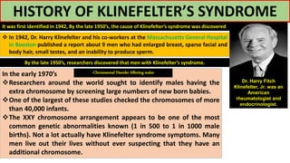 HISTORY OF KLINEFELTER’S SYNDROME
It was first identified in 1942, By the late 1950’s, the cause of Klinefelter’s syndrome was discovered
Dr. Harry Fitch
Klinefelter, Jr. was an
American
rheumatologist and
endocrinologist.
 In 1942, Dr. Harry Klinefelter and his co-workers at the Massachusetts General Hospital
in Booston published a report about 9 men who had enlarged breast, sparse facial and
body hair, small testes, and an inability to produce sperm.
By the late 1950’s, researchers discovered that men with Klinefelter’s syndrome.
In the early 1970’s
Researchers around the world sought to identify males having the
extra chromosome by screening large numbers of new born babies.
One of the largest of these studies checked the chromosomes of more
than 40,000 infants.
The XXY chromosome arrangement appears to be one of the most
common genetic abnormalities known (1 in 500 to 1 in 1000 male
births). Not a lot actually have Klinefelter syndrome symptoms. Many
men live out their lives without ever suspecting that they have an
additional chromosome.
-Chromosomal Disorder Affecting males-
 