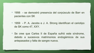 ✦   1956 - se demostró presencia del corpúsculo de Barr en
    pacientes con SK

✦   1959 - P. A. Jacobs e J. A. Strong identifican el cariotipo
    de SK como 47, XXY.

✦   Se cree que Carlos II de España sufrió este síndrome,
    debido a sucesivos matrimonios endogámicos de sus
    antepasados y falta de sangre nueva.
 