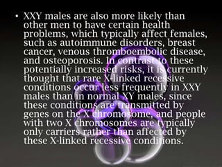 • XXY males are also more likely than
other men to have certain health
problems, which typically affect females,
such as autoimmune disorders, breast
cancer, venous thromboembolic disease,
and osteoporosis. In contrast to these
potentially increased risks, it is currently
thought that rare X-linked recessive
conditions occur less frequently in XXY
males than in normal XY males, since
these conditions are transmitted by
genes on the X chromosome, and people
with two X chromosomes are typically
only carriers rather than affected by
these X-linked recessive conditions.

 