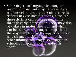 • Some degree of language learning or
reading impairment may be present,and
neuropsychological testing often reveals
deficits in executive functions, although
these deficits can often be overcome
through early intervention.There may also
be delays in motor development which
can be addressed through occupational
therapy and physical therapy. XXY males
may sit up, crawl, and walk later than
other infants; they may also struggle in
school, both academically and with
sports.

 