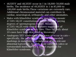 • 48,XXYY and 48,XXXY occur in 1 in 18,000–50,000 male
births. The incidence of 49,XXXXY is 1 in 85,000 to
100,000 male births.These variations are extremely rare.
Additional chromosomal material can contribute to
cardiac, neurological, orthopedic and other anomalies.
• Males with Klinefelter syndrome may have a mosaic
47,XXY/46,XY constitutional karyotype and varying
degrees of spermatogenic failure. Mosaicism
47,XXY/46,XX with clinical features suggestive of
Klinefelter syndrome is very rare. Thus far, only about
10 cases have been described in literature.
• Analogous XXY syndromes are known to occur in cats—
specifically, the presence of calico or tortoiseshell
markings in male cats is an indicator of the relevant
abnormal karyotype. As such, male cats with calico or
tortoiseshell markings are a model organism for
Klinefelter syndrome.

 