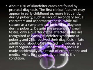 • About 10% of Klinefelter cases are found by
prenatal diagnosis. The first clinical features may
appear in early childhood or, more frequently,
during puberty, such as lack of secondary sexual
characters and aspermatogenesis, while tall
stature as a symptom can be hard to diagnose
during puberty. Despite the presence of small
testes, only a quarter of the affected males are
recognized as having Klinefelter syndrome at
puberty and 25% received their diagnosis in late
adulthood: about 64% affected individuals are
not recognized as such.Often the diagnosis is
made accidentally as a result of examinations and
medical visits for reasons not linked to the
condition.

 