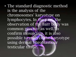 • The standard diagnostic method
is the analysis of the
chromosomes' karyotype on
lymphocytes. In the past, the
observation of the Barr body was
common practice as well.To
confirm mosaicism, it is also
possible to analyze the karyotype
using dermal fibroblasts or
testicular tissue.

 