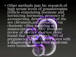 • Other methods may be: research of
high serum levels of gonadotropins
(follicle-stimulating hormone and
luteinizing hormone), presence of
azoospermia, determination of the
sex chromatin,and prenatally via
chorionic villus sampling or
amniocentesis. A 2002 literature
review of elective abortion rates
found that approximately 58% of
pregnancies in the United States with
a diagnosis of Klinefelter syndrome
were terminated.

 