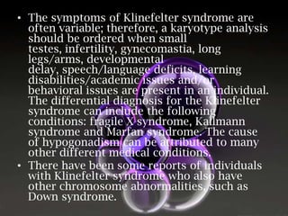 • The symptoms of Klinefelter syndrome are
often variable; therefore, a karyotype analysis
should be ordered when small
testes, infertility, gynecomastia, long
legs/arms, developmental
delay, speech/language deficits, learning
disabilities/academic issues and/or
behavioral issues are present in an individual.
The differential diagnosis for the Klinefelter
syndrome can include the following
conditions: fragile X syndrome, Kallmann
syndrome and Marfan syndrome. The cause
of hypogonadism can be attributed to many
other different medical conditions.
• There have been some reports of individuals
with Klinefelter syndrome who also have
other chromosome abnormalities, such as
Down syndrome.

 