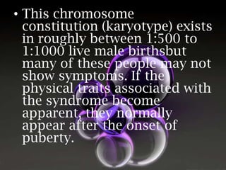 • This chromosome
constitution (karyotype) exists
in roughly between 1:500 to
1:1000 live male birthsbut
many of these people may not
show symptoms. If the
physical traits associated with
the syndrome become
apparent, they normally
appear after the onset of
puberty.

 