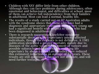 • Children with XXY differ little from other children.
Although they can face problems during adolescence, often
emotional and behavioural, and difficulties at school, most
of them can achieve full independence from their families
in adulthood. Most can lead a normal, healthy life.
• The results of a study carried out on 87 Australian adults
with the syndrome shows that those who have had a
diagnosis and appropriate treatment from a very young age
had a significant benefit with respect to those who had
been diagnosed in adulthood.
• There is research suggesting Klinefelter syndrome
substantially decreases life expectancy among affected
individuals, though the evidence is not definitive. A 1985
publication identified a greater mortality mainly due to
diseases of the aortic valve, development of tumors and
possible subarachnoid hemorrhages, reducing life
expectancy by about 5 years.Later studies have reduced
this estimated reduction to an average of 2.1 years. These
results are still questioned data, are not absolute, and will
need further testing.

 
