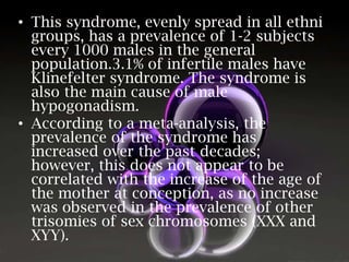 • This syndrome, evenly spread in all ethni
groups, has a prevalence of 1-2 subjects
every 1000 males in the general
population.3.1% of infertile males have
Klinefelter syndrome. The syndrome is
also the main cause of male
hypogonadism.
• According to a meta-analysis, the
prevalence of the syndrome has
increased over the past decades;
however, this does not appear to be
correlated with the increase of the age of
the mother at conception, as no increase
was observed in the prevalence of other
trisomies of sex chromosomes (XXX and
XYY).

 
