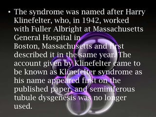 • The syndrome was named after Harry
Klinefelter, who, in 1942, worked
with Fuller Albright at Massachusetts
General Hospital in
Boston, Massachusetts and first
described it in the same year. The
account given by Klinefelter came to
be known as Klinefelter syndrome as
his name appeared first on the
published paper, and seminiferous
tubule dysgenesis was no longer
used.

 
