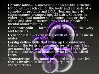 • Chromosome— A microscopic thread-like structure
found within each cell of the body and consists of a
complex of proteins and DNA. Humans have 46
chromosomes arranged into 23 pairs. Changes in
either the total number of chromosomes or their
shape and size (structure) may lead to physical or
mental abnormalities.
• Gonadotrophin— Hormones that stimulate the ovary
and testicles.
• Gynecomastia— Excessive growth of breast tissue in
males.
• Leydig cells— Cells that make up the endocrine
tissue of the testis and produce testosterone. They
are named for Franz von Leydig (1821–1908), the
German professor of anatomy who first identified
them.
• Testosterone— Hormone produced in the testicles
that is involved in male secondary sex
characteristics.

 
