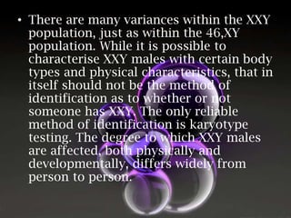 • There are many variances within the XXY
population, just as within the 46,XY
population. While it is possible to
characterise XXY males with certain body
types and physical characteristics, that in
itself should not be the method of
identification as to whether or not
someone has XXY. The only reliable
method of identification is karyotype
testing. The degree to which XXY males
are affected, both physically and
developmentally, differs widely from
person to person.

 