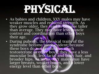 PHYSICAL
• As babies and children, XXY males may have
weaker muscles and reduced strength. As
they grow older, they tend to become taller
than average. They may have less muscle
control and coordination than other boys
their age.
• During puberty, the physical traits of the
syndrome become more evident; because
these boys do not produce as much
testosterone as other boys, they have a less
muscular body, less facial and body hair, and
broader hips. As teens, XXY males may have
larger breasts, weaker bones, and a lower
energy level than other boys.

 