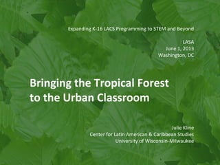 Expanding K-16 LACS Programming to STEM and Beyond
LASA
June 1, 2013
Washington, DC
Bringing the Tropical Forest
to the Urban Classroom
Julie Kline
Center for Latin American & Caribbean Studies
University of Wisconsin-Milwaukee
 