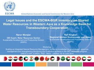 Nanor Momjian
GIS Expert, Water Resources Section
Sustainable Development and Productivity Division
(SDPD)
Legal Issues and the ESCWA-BGR Inventory on Shared
Water Resources in Western Asia as a Knowledge Base for
Transboundary Cooperation
Workshop
Scaling-up Integrated Natural Resource Management, furthering knowledge on groundwater resources
management and strengthening Monitoring and Evaluation systems in the GEF MENARID program
UNESCO-IHP, ICARDA, IFAD - Beirut, Lebanon 16-18 June 2014
Ralf Klingbeil
Regional Advisor Environment and Water
Sustainable Development and Productivity Division
(SDPD)
 