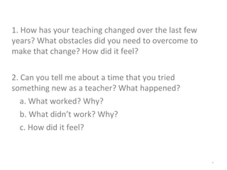 *
1. How has your teaching changed over the last few
years? What obstacles did you need to overcome to
make that change? How did it feel?
2. Can you tell me about a time that you tried
something new as a teacher? What happened?
a. What worked? Why?
b. What didn’t work? Why?
c. How did it feel?
 