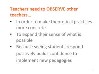 *
Teachers need to OBSERVE other
teachers…
• In order to make theoretical practices
more concrete
• To expand their sense of what is
possible
• Because seeing students respond
positively builds confidence to
implement new pedagogies
 