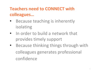 *
Teachers need to CONNECT with
colleagues…
• Because teaching is inherently
isolating
• In order to build a network that
provides timely support
• Because thinking things through with
colleagues generates professional
confidence
 