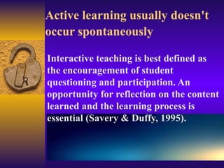 Active learning usually doesn't occur spontaneously   Interactive teaching is best defined as the encouragement of student questioning and participation. An opportunity for reflection on the content learned and the learning process is essential (Savery & Duffy, 1995).  