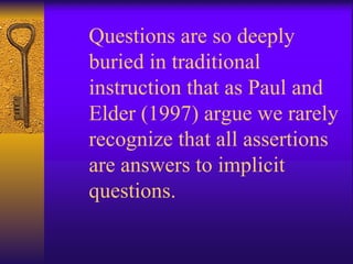 Questions are so deeply buried in traditional instruction that as Paul and Elder (1997) argue we rarely recognize that all assertions are answers to implicit questions.   