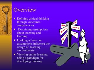Overview Defining critical thinking through  outcomes competencies Examining assumptions about teaching and learning Looking at how our assumptions influence the design of  learning environments Viewing online learning being a paradigm for developing thinking 