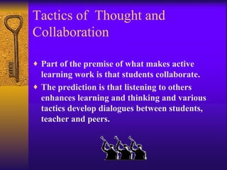 Tactics of  Thought and Collaboration Part of the premise of what makes active learning work is that students collaborate. The prediction is that listening to others enhances learning and thinking and various tactics develop dialogues between students, teacher and peers.   