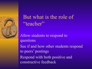 But what is the role of  “teacher” Allow students to respond to questions See if and how other students respond to peers’ postings Respond with both positive and constructive feedback 