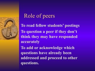 Role of peers To read fellow students’ postings To question a peer if they don’t think they may have responded accurately To add or acknowledge which questions have already been addressed and proceed to other questions. 