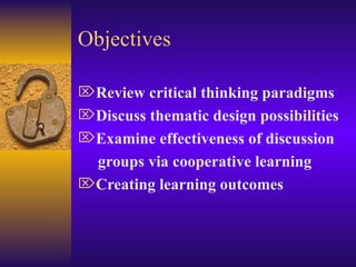 Objectives Review critical thinking paradigms Discuss thematic design possibilities Examine effectiveness of discussion  groups via cooperative learning Creating learning outcomes 