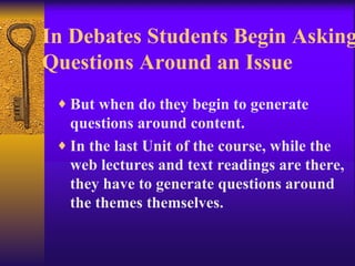 In Debates Students Begin Asking Questions Around an Issue But when do they begin to generate questions around content. In the last Unit of the course, while the web lectures and text readings are there, they have to generate questions around the themes themselves. 