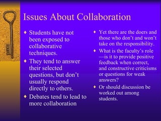 Issues About Collaboration Students have not been exposed to collaborative techniques. They tend to answer their selected questions, but don’t usually respond directly to others. Debates tend to lead to more collaboration Yet there are the doers and those who don’t and won’t take on the responsibility. What is the faculty’s role—is it to provide positive feedback when correct, and constructive criticisms or questions for weak answers? Or should discussion be worked out among students. 