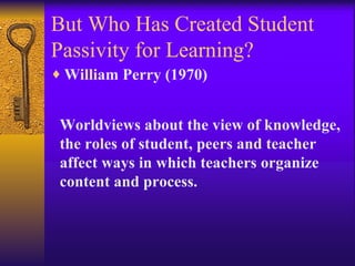 But Who Has Created Student Passivity for Learning? William Perry (1970) Worldviews about the view of knowledge, the roles of student, peers and teacher   affect ways in which teachers organize content and process.     