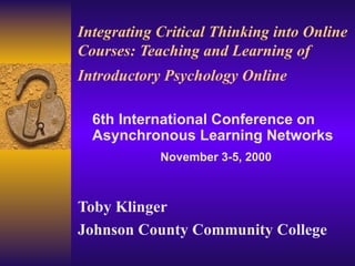 Integrating Critical Thinking into Online Courses: Teaching and Learning of Introductory Psychology Online   Toby Klinger Johnson County Community College 6th International Conference on Asynchronous Learning Networks November 3-5, 2000 