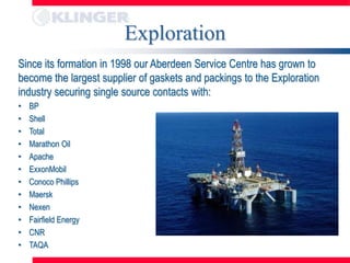 Exploration
Since its formation in 1998 our Aberdeen Service Centre has grown to
become the largest supplier of gaskets and packings to the Exploration
industry securing single source contacts with:
•   BP
•   Shell
•   Total
•   Marathon Oil
•   Apache
•   ExxonMobil
•   Conoco Phillips
•   Maersk
•   Nexen
•   Fairfield Energy
•   CNR
•   TAQA
 