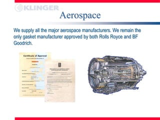 Aerospace
We supply all the major aerospace manufacturers. We remain the
only gasket manufacturer approved by both Rolls Royce and BF
Goodrich.
 