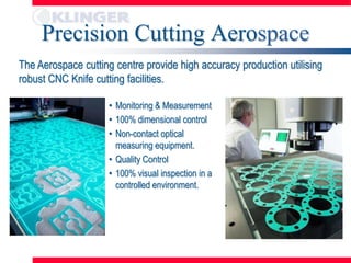 Precision Cutting Aerospace
The Aerospace cutting centre provide high accuracy production utilising
robust CNC Knife cutting facilities.

                     • Monitoring & Measurement
                     • 100% dimensional control
                     • Non-contact optical
                       measuring equipment.
                     • Quality Control
                     • 100% visual inspection in a
                       controlled environment.
 